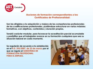 Acciones de formación correspondientes a los  Certificados de Profesionalidad: Son las dirigidas a la adquisición y mejora de las competencias profesionales  de las cualificaciones profesionales, pudiéndose estructurar en varios módulos  formativos, con objetivos, contenidos y duración propios.  Tendrá carácter modular, para favorecer la acreditación parcial acumulable  y posibilitar que el trabajador avance en su formación cualquiera que sea su  situación laboral en cada momento. Se regularán de acuerdo a lo establecido  en el  R.D. 395/2007, de 23 de marzo  por el  que se regula el  SUBSISTEMA DE  FORMACIÓN PROFESIONAL  PARA EL EMPLEO . 