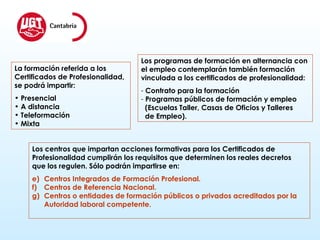 La formación referida a los  Certificados de Profesionalidad,  se podrá impartir: Presencial A distancia Teleformación Mixta Los programas de formación en alternancia con  el empleo contemplarán también formación  vinculada a los certificados de profesionalidad: Contrato para la formación Programas públicos de formación y empleo  (Escuelas Taller, Casas de Oficios y Talleres de Empleo). Los centros que impartan acciones formativas para los Certificados de  Profesionalidad cumplirán los requisitos que determinen los reales decretos que los regulen. Sólo podrán impartirse en: Centros Integrados de Formación Profesional. Centros de Referencia Nacional. Centros o entidades de formación públicos o privados acreditados por la Autoridad laboral competente. 