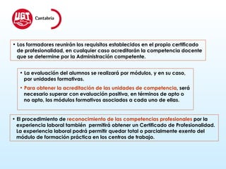 Los formadores reunirán los requisitos establecidos en el propio certificado de profesionalidad, en cualquier caso acreditarán la competencia docente  que se determine por la Administración competente. La evaluación del alumnos se realizará por módulos, y en su caso,  por unidades formativas. Para obtener la acreditación de las unidades de competencia , será  necesario superar con evaluación positiva, en términos de apto o  no apto, los módulos formativos asociados a cada uno de ellas. El procedimiento de  reconocimiento de las competencias profesionales  por la  experiencia laboral también  permitirá obtener un Certificado de Profesionalidad.  La experiencia laboral podrá permitir quedar total o parcialmente exento del  módulo de formación práctica en los centros de trabajo. 