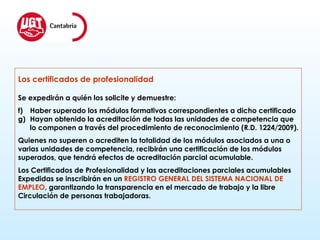 Los certificados de profesionalidad Se expedirán a quién los solicite y demuestre: Haber superado los módulos formativos correspondientes a dicho certificado Hayan obtenido la acreditación de todas las unidades de competencia que lo componen a través del procedimiento de reconocimiento (R.D. 1224/2009). Quienes no superen o acrediten la totalidad de los módulos asociados a una o varias unidades de competencia, recibirán una certificación de los módulos  superados, que tendrá efectos de acreditación parcial acumulable. Los Certificados de Profesionalidad y las acreditaciones parciales acumulables  Expedidas se inscribirán en un  REGISTRO GENERAL DEL SISTEMA NACIONAL DE  EMPLEO , garantizando la transparencia en el mercado de trabajo y la libre  Circulación de personas trabajadoras. 