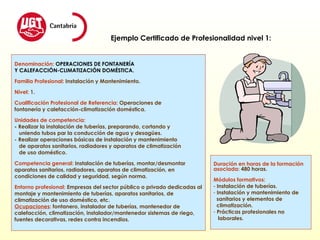 Denominación:  OPERACIONES DE FONTANERÍA  Y CALEFACCIÓN-CLIMATIZACIÓN DOMÉSTICA. Familia Profesional:   Instalación y Mantenimiento. Nivel:   1. Cualificación Profesional de Referencia:   Operaciones de  fontanería y calefacción-climatización doméstica. Unidades de competencia: -  Realizar la instalación de tuberías, preparando, cortando y  uniendo tubos par la conducción de agua y desagües. - Realizar operaciones básicas de instalación y mantenimiento de aparatos sanitarios, radiadores y aparatos de climatización  de uso doméstico. Competencia general:  Instalación de tuberías, montar/desmontar  aparatos sanitarios, radiadores, aparatos de climatización, en  condiciones de calidad y seguridad, según norma. Entorno profesional:   Empresas del sector público o privado dedicadas al montaje y mantenimiento de tuberías, aparatos sanitarios, de climatización de uso doméstico, etc.  Ocupaciones :  fontanero, instalador de tuberías, mantenedor de calefacción, climatización, instalador/mantenedor sistemas de riego, fuentes decorativas, redes contra incendios. Ejemplo Certificado de Profesionalidad nivel 1: Duración en horas de la formación asociada:   480 horas. Módulos formativos: Instalación de tuberías. Instalación y mantenimiento de sanitarios y elementos de  climatización. Prácticas profesionales no  laborales. 
