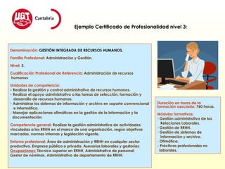 Denominación:  GESTIÓN INTEGRADA DE RECURSOS HUMANOS. Familia Profesional:  Administración y Gestión. Nivel:  3. Cualificación Profesional de Referencia:  Administración de recursos humanos Unidades de competencia: - Realizar la gestión y control administrativo de recursos humanos. - Realizar el apoyo administrativo a las tareas de selección, formación y  desarrollo de recursos humanos. - Administrar los sistemas de información y archivo en soporte convencional e informático. - Manejar aplicaciones ofimáticas en la gestión de la información y la  documentación. Competencia general:  Realizar la gestión administrativa de actividades  vinculadas a los RRHH en el marco de una organización, según objetivos  marcados, normas internas y legislación vigente. Entorno profesional:  Área de administración y RRHH en cualquier sector  productivo. Empresa pública o privada. Asesorías laborales y gestorías. Ocupaciones:  Técnico superior en RRHH, Administrativo de personal, Gestor de nóminas, Administrativo de departamento de RRHH.  Ejemplo Certificado de Profesionalidad nivel 3: Duración en horas de la formación asociada:   760 horas. Módulos formativos: Gestión administrativa de las  Relaciones Laborales. Gestión de RRHH. Gestión de sistemas de  información y archivo. Ofimática. - Prácticas profesionales no  laborales. 