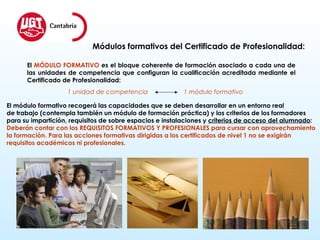 Módulos formativos del Certificado de Profesionalidad: El  MÓDULO FORMATIVO  es el bloque coherente de formación asociado a cada una de las unidades de competencia que configuran la cualificación acreditada mediante el Certificado de Profesionalidad: 1 unidad de competencia  1 módulo formativo El módulo formativo recogerá las capacidades que se deben desarrollar en un entorno real de trabajo (contempla también un módulo de formación práctica) y los criterios de los formadores  para su impartición, requisitos de sobre espacios e instalaciones y  criterios de acceso del alumnado : Deberán contar con los REQUISITOS FORMATIVOS Y PROFESIONALES para cursar con aprovechamiento  la formación. Para   las acciones formativas dirigidas a los certificados de nivel 1 no se exigirán  requisitos académicos ni profesionales. 
