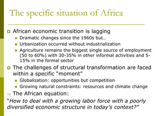 The specific situation of Africa
 African economic transition is lagging
 Dramatic changes since the 1960s but…
 Urbanization occurred without industrialization
 Agriculture remains the biggest single source of employment
(50 to 60%) with 30-35% in other informal activities and 5-
15% in the formal sector
 The challenges of structural transformation are faced
within a specific “moment”
 Globalization: opportunities but competition
 Growing natural constraints: resources and climate change
 The African equation:
“How to deal with a growing labor force with a poorly
diversified economic structure in today’s context?”
 