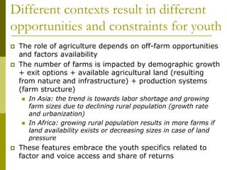 Different contexts result in different
opportunities and constraints for youth
 The role of agriculture depends on off-farm opportunities
and factors availability
 The number of farms is impacted by demographic growth
+ exit options + available agricultural land (resulting
from nature and infrastructure) + production systems
(farm structure)
 In Asia: the trend is towards labor shortage and growing
farm sizes due to declining rural population (growth rate
and urbanization)
 In Africa: growing rural population results in more farms if
land availability exists or decreasing sizes in case of land
pressure
 These features embrace the youth specifics related to
factor and voice access and share of returns
 