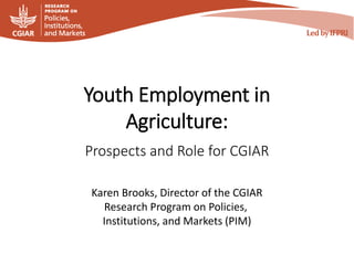Youth Employment in
Agriculture:
Prospects and Role for CGIAR
Karen Brooks, Director of the CGIAR
Research Program on Policies,
Institutions, and Markets (PIM)
 