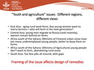 “Youth and agriculture” issues: Different regions,
different views
• East Asia: aging rural work force, few young women want to
marry farmers—who will farm in the next generation?
• Central Asia: young men migrate to Russia (until recently),
women remain behind on farms
• Africa south of the Sahara: (Ministry of Finance) urban areas have
too many underemployed young people, better to keep them on
farms
• Africa south of the Sahara: (Ministry of Agriculture) young people
don’t want to farm, abandoning rural areas
• South Asia: Too few jobs all around, skills gaps
Framing of the issue affects design of remedies
 