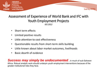 Assessment of Experience of World Bank and IFC with
Youth Employment Projects
IEG 2012
Success may simply be undocumented…in much of sub-Saharan
Africa. Robust analytic work should underpin youth employment interventions because of the
greater institutional risks they face.
• Short term effects
• Limited positive results
• Little attention to cost effectiveness
• Questionable results from short-term skills building
• Little known about labor market outcomes, livelihoods
• Basic dearth of evidence
 