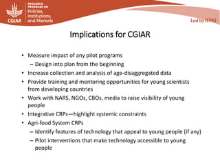 Implications for CGIAR
• Measure impact of any pilot programs
– Design into plan from the beginning
• Increase collection and analysis of age-disaggregated data
• Provide training and mentoring opportunities for young scientists
from developing countries
• Work with NARS, NGOs, CBOs, media to raise visibility of young
people
• Integrative CRPs—highlight systemic constraints
• Agri-food System CRPs
– Identify features of technology that appeal to young people (if any)
– Pilot interventions that make technology accessible to young
people
 