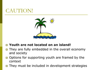 CAUTION!
 Youth are not located on an island!
 They are fully embedded in the overall economy
and society
 Options for supporting youth are framed by the
context
 They must be included in development strategies
 