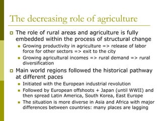 The decreasing role of agriculture
 The role of rural areas and agriculture is fully
embedded within the process of structural change
 Growing productivity in agriculture => release of labor
force for other sectors => exit to the city
 Growing agricultural incomes => rural demand => rural
diversification
 Main world regions followed the historical pathway
at different paces
 Initiated with the European industrial revolution
 Followed by European offshoots + Japan (until WWII) and
then spread Latin America, South Korea, East Europe
 The situation is more diverse in Asia and Africa with major
differences between countries: many places are lagging
 
