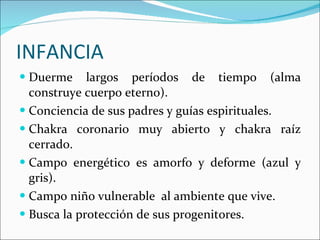 INFANCIA Duerme largos períodos de tiempo (alma construye cuerpo eterno). Conciencia de sus padres y guías espirituales. Chakra coronario muy abierto y chakra raíz cerrado. Campo energético es amorfo y deforme (azul y gris). Campo niño vulnerable  al ambiente que vive.  Busca la protección de sus progenitores. 
