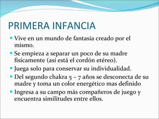 PRIMERA INFANCIA Vive en un mundo de fantasía creado por el mismo. Se empieza a separar un poco de su madre físicamente (así está el cordón etéreo). Juega solo para conservar su individualidad. Del segundo chakra 5 – 7 años se desconecta de su madre y toma un color energético mas definido  Ingresa a su campo más compañeros de juego y encuentra similitudes entre ellos.  