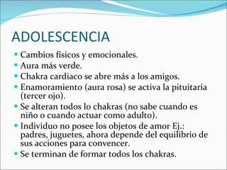 ADOLESCENCIA Cambios físicos y emocionales. Aura más verde. Chakra cardiaco se abre más a los amigos. Enamoramiento (aura rosa) se activa la pituitaria (tercer ojo). Se alteran todos lo chakras (no sabe cuando es niño o cuando actuar como adulto). Individuo no posee los objetos de amor Ej.: padres, juguetes, ahora depende del equilibrio de sus acciones para convencer. Se terminan de formar todos los chakras. 