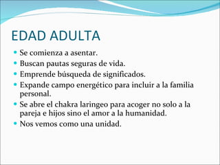 EDAD ADULTA Se comienza a asentar. Buscan pautas seguras de vida. Emprende búsqueda de significados. Expande campo energético para incluir a la familia personal. Se abre el chakra laringeo para acoger no solo a la pareja e hijos sino el amor a la humanidad. Nos vemos como una unidad. 