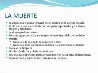 LA MUERTE Se abandona el plano terrenal por el chakra de la corona (túnel). El alma al morir es recibida por sus guías espirituales y los viejos amigos y familiares. Se disgregan los chakras. Persona agonizante pasa el mayor tiempo fuera del cuerpo físico. Muerte:  Transición de un estado de conciencia a otro. Transición hacia la conciencia superior y se abren todos los chakras  Proceso de limpieza. Disolución de los 3 chakras inferiores. Los chakras superiores permanecen abiertos hacia otras dimensiones. Proceso dura 3 horas desde el minuto del deceso.  