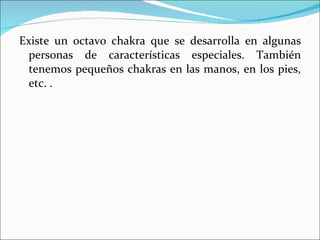 Existe un octavo chakra que se desarrolla en algunas personas de características especiales. También tenemos pequeños chakras en las manos, en los pies, etc. . 