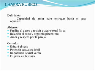 CHAKRA PÚBICO Definición: Capacidad de amor para entregar hacia el sexo opuesto. Abierto:  Facilita el deseo y recibir placer sexual físico. Relación el coito y orgasmo placentero Amor y respeto por la pareja Cerrado:  Evitará el sexo Potencia sexual es débil Impotencia sexual varón Frigidez en la mujer 