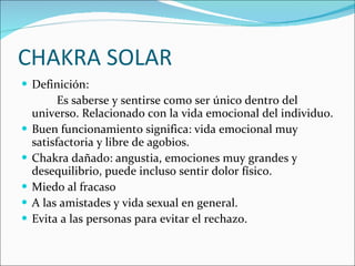 CHAKRA SOLAR Definición: Es saberse y sentirse como ser único dentro del universo. Relacionado con la vida emocional del individuo. Buen funcionamiento significa: vida emocional muy satisfactoria y libre de agobios. Chakra dañado: angustia, emociones muy grandes y desequilibrio, puede incluso sentir dolor físico. Miedo al fracaso A las amistades y vida sexual en general. Evita a las personas para evitar el rechazo. 