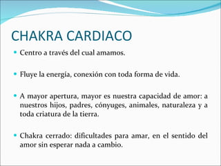 CHAKRA CARDIACO Centro a través del cual amamos. Fluye la energía, conexión con toda forma de vida. A mayor apertura, mayor es nuestra capacidad de amor: a nuestros hijos, padres, cónyuges, animales, naturaleza y a toda criatura de la tierra. Chakra cerrado: dificultades para amar, en el sentido del amor sin esperar nada a cambio. 