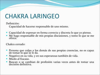CHAKRA LARINGEO Definición: Capacidad de hacerse responsable de uno mismo. Capacidad de expresar en forma correcta y discreta lo que yo pienso. Me hago responsable de mis propias discusiones, y tomo lo que se me ofrece. Chakra cerrado:  Persona que culpa a los demás de sus propias creencias, no es capaz de tomar lo que se le da. Negativo en su vida, y en sus esperanzas también de vida. Miedo al fracaso. Buscan o se cambian de profesión varias veces antes de tomar una decisión definitiva. 
