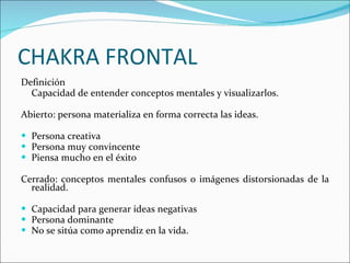 CHAKRA FRONTAL Definición  Capacidad de entender conceptos mentales y visualizarlos. Abierto: persona materializa en forma correcta las ideas. Persona creativa Persona muy convincente Piensa mucho en el éxito Cerrado: conceptos mentales confusos o imágenes distorsionadas de la realidad. Capacidad para generar ideas negativas Persona dominante No se sitúa como aprendiz en la vida. 
