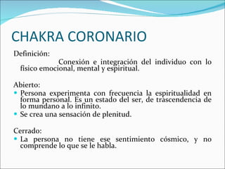 CHAKRA CORONARIO Definición: Conexión e integración del individuo con lo físico emocional, mental y espiritual. Abierto: Persona experimenta con frecuencia la espiritualidad en forma personal. Es un estado del ser, de trascendencia de lo mundano a lo infinito. Se crea una sensación de plenitud. Cerrado: La persona no tiene ese sentimiento cósmico, y no comprende lo que se le habla. 