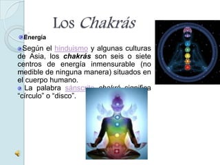 Los Chakrás
 Energía
  Según el hinduismo y algunas culturas
de Asia, los chakrás son seis o siete
centros de energía inmensurable (no
medible de ninguna manera) situados en
el cuerpo humano.
   La palabra sánscrita chakrá significa
“círculo” o “disco”.
 