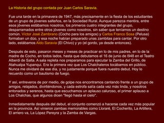 La Historia del grupo contada por Juan Carlos Saravia.
Fue una tarde en la primavera de 1947, más precisamente en la fiesta de los estudiantes
de un grupo de jóvenes salteños, en la Sociedad Rural. Aunque parezca mentira, entre
esos jóvenes estábamos nosotros, los primeros cuatro integrantes del grupo,
desparramados entre otros jóvenes como nosotros, sin saber que teníamos un destino
común. Víctor José Zambrano (Cocho para los amigos) y Carlos Franco Sosa (Pelusa)
formaban un dúo, y esa noche habían preparado unas zambitas para cantar. Por otro
lado, estábamos Aldo Saravia (El Chivo) y yo (el gordo, ya desde entonces).
Después de esto, pasaron meses y meses de practicar en lo de mis padres, en lo de la
madre de Cocho, en todos lados, hasta que debutamos el 16 de junio de 1948 en el
Teatro Alberdi de Salta. A sala repleta nos preparamos para ejecutar la Zamba del Grillo,
de Atahualpa Yupanqui. Era la primera vez que Los Chalchaleros tocábamos en público.
Nunca me olvidaré de ese día, y no justamente porque fuera nuestro debut. Hoy lo
recuerdo como un bautismo de fuego.
Y así, entreveros de por medio, de golpe nos encontramos cantando frente a un grupo de
amigos, relajados, divirtiéndonos, y cada estrofa salía cada vez más linda, y nosotros
entonados y serenos, hasta que escuchamos un aplauso caluroso, el primer aplauso a
Los Chalchas, que algunos dicen "llegó hasta el cielo".
Inmediatamente después del debut, el conjunto comenzó a hacerse cada vez más popular
en la provincia. Así vinieron zambas memorables como “Lloraré”, “El Cocherito”, “La
Artillera”, “El arriero va”, La “López Pereyra” y la “Zamba de Vargas”.

 