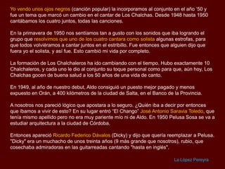 Yo vendo unos ojos negros (canción popular) la incorporamos al conjunto en el año „50 y
fue un tema que marcó un cambio en el cantar de Los Chalchas. Desde 1948 hasta 1950
cantábamos los cuatro juntos, todas las canciones.
En la primavera de 1950 nos sentíamos tan a gusto con los sonidos que iba logrando el
grupo que resolvimos que uno de los cuatro cantara como solista algunas estrofas, para
que todos volviéramos a cantar juntos en el estribillo. Fue entonces que alguien dijo que
fuera yo el solista, y así fue. Esto cambió mi vida por completo.

La formación de Los Chalchaleros ha ido cambiando con el tiempo. Hubo exactamente 10
Chalchaleros, y cada uno le dio al conjunto su toque personal como para que, aún hoy, Los
Chalchas gocen de buena salud a los 50 años de una vida de canto.
En 1949, al año de nuestro debut, Aldo consiguió un puesto mejor pagado y menos
expuesto en Orán, a 400 kilómetros de la ciudad de Salta, en el Banco de la Provincia.
A nosotros nos pareció lógico que apostara a lo seguro. ¿Quién iba a decir por entonces
que íbamos a vivir de esto? En su lugar entró “El Chango” José Antonio Saravia Toledo, que
tenía mismo apellido pero no era muy pariente mío ni de Aldo. En 1950 Pelusa Sosa se va a
estudiar arquitectura a la ciudad de Córdoba.
Entonces apareció Ricardo Federico Dávalos (Dicky) y dijo que quería reemplazar a Pelusa.
"Dicky" era un muchacho de unos treinta años (9 más grande que nosotros), rubio, que
cosechaba admiradoras en las guitarreadas cantando "hasta en inglés".
La López Pereyra

 