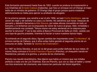 Esta formación permaneció hasta fines de 1953, cuando se produce la incorporación a
Los Chalchas de Ernesto Cabeza (Cabecita), que hizo un enroque con el Chango al mejor
estilo de un ministro de gobierno. El Chango dejó el grupo porque quería instalarse
definitivamente en Salta para ejercer su profesión de abogado.
En la próxima parada, que vendría a ser el año 1956, se bajó Cocho Zambrano, que se
cansó de viajar y de extrañar su casa y su familia. No sabíamos qué hacer. Después de
pensarlo y debatirlo llamamos a Aldo Saravia, por estas alturas convertido en todo un
bancario, y lo tentamos con la propuesta de volver de nuevo al grupo. Aldo, inmediata y
telefónicamente nos contestó: "Ahora mismo me estoy sentando en la máquina para
escribir la renuncia". Y así le dijo adiós al Banco Provincial de Salta en Orán, vestido con
una ropa de gaucho prestada, mientras le hacían a nuevo nuestros típicos trajes.

Ya entrando en el segundo disco, figuran zambas tan importantes como "La Nochera", la
primera zamba de Cabeza, que 4 años antes había ganado el segundo premio de un
concurso en Salta. También la "Zamba del Chalchalero".
En 1967 es Dicky Dávalos, el que se va del grupo para poder disfrutar de sus nietos. El
mismo Dicky convoca a Ricardo Francisco Figueroa (Pancho), un chaqueño nacido en
Resistencia, peinado a la gomina, y amante de los chamamés.
Pancho nos resultó divertidísimo. Nos dijeron que había un músico que nos imitaba
perfecto a cada uno de Los Chalchas. Ese era Pancho, que con su dejo al hablar y cantar
nos hizo enamorar del chamamé, esa música tan particular del litoral argentino.

 