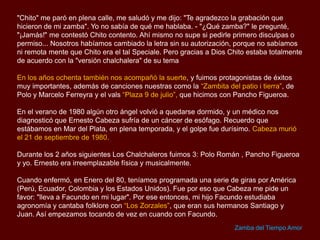 Un día, caminando por la calle, me encuentro con un amigo mío, gran cantor de boleros,
muy conocido en toda América Latina como "Chito Galindo".

"Chito" me paró en plena calle, me saludó y me dijo: "Te agradezco la grabación que
hicieron de mi zamba". Yo no sabía de qué me hablaba. - "¿Qué zamba?" le pregunté,
"¡Jamás!" me contestó Chito contento.
Ahí mismo no supe si pedirle primero disculpas o permiso... Nosotros habíamos cambiado
la letra sin su autorización, porque no sabíamos ni remotamente que Chito era el tal
Speciale. Pero gracias a Dios Chito estuvo totalmente de acuerdo con la "versión
chalchalera" de su tema
En los años ochenta también nos acompañó la suerte, y fuimos protagonistas de éxitos
muy importantes, además de canciones nuestras como la “Zambita del patio i tierra”, de
Polo y Marcelo Ferreyra y el vals “Plaza 9 de julio”, que hicimos con Pancho Figueroa.
En el verano de 1980 algún otro ángel volvió a quedarse dormido, y un médico nos
diagnosticó que Ernesto Cabeza sufría de un cáncer de esófago. Recuerdo que
estábamos en Mar del Plata, en plena temporada, y el golpe fue durísimo. Cabeza murió
el 21 de septiembre de 1980.
Durante los dos años siguientes Los Chalchaleros fuimos tres: Polo Román, Pancho
Figueroa y yo. Ernesto era irreemplazable física y musicalmente.
Zamba del Tiempo Amor

 