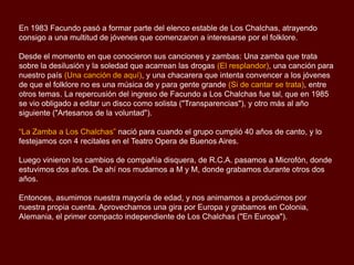 Cuando Ernesto enfermó, en Enero del 80, teníamos programada una serie de giras por
América (Perú, Ecuador, Colombia y los Estados Unidos). Fue por eso que me pidió un
favor: "lleva a Facundo en mi lugar". Por ese entonces, mi hijo Facundo estudiaba
agronomía y cantaba folklore con “Los Zorzales”, que eran sus hermanos Santiago y
Juan. Así empezamos tocando de vez en cuando con Facundo.
En 1983 Facundo pasó a formar parte del elenco estable de Los Chalchas, atrayendo
consigo a una multitud de jóvenes que comenzaron a interesarse por el folklore.
Desde el momento en que conocieron sus canciones y zambas: Una zamba que trata
sobre la desilusión y la soledad que acarrean las drogas (El resplandor), una canción para
nuestro país (Una canción de aquí), y una chacarera que intenta convencer a los jóvenes
de que el folklore no es una música de y para gente grande (Si de cantar se trata), entre
otros temas.
La repercusión del ingreso de Facundo a Los Chalchas fue tal, que en 1985 se vio
obligado a editar un disco como solista ("Transparencias"), y otro más al año siguiente
("Artesanos de la voluntad").
“La Zamba a Los Chalchas” nació para cuando el grupo cumplió 40 años de canto, en
1988 y lo festejamos con 4 recitales en el Teatro Opera de Buenos Aires.

 