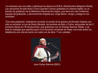 Luego vinieron los cambios de compañía disquera, de R.C.A. pasamos a Microfón, donde
estuvimos dos años. De ahí nos mudamos a M y M, donde grabamos durante otros dos
años. Hasta que en 1994, asumimos nuestra mayoría de edad, y nos animamos a
producirnos por nuestra propia cuenta. Aprovechamos una gira por Europa y grabamos en
Colonia, Alemania, el primer compacto independiente de Los Chalchas ("En Europa").
“La empresa que nos edita y distribuye los discos es D.B.N. (Distribuidora Belgrano Norte).
Las canciones de éste disco ("Una Leyenda") fueron grabadas en sistema digital, en un
estudio de grabación de la Biblioteca Nacional de Ciegos, que tiene los más modernos
equipos de grabación, y técnicamente dirigidos por Jorge Beren, amigo y colega en los
controles”.
“Con esta grabación, intentamos recordar el sonido de la guitarra de Ernesto Cabeza con
todo su encanto, la voz de Dicky Dávalos, los bombos de Aldo y Cocho, del punteo de los 3
primeros discos en 78 revoluciones, que grabamos con el Chango Saravia Toledo, y de
toda la nostalgia que significa para mí el recuerdo constante de haber convivido todos los
detalles de una vida de canto con cada uno de ellos. Y con ustedes.”

Juan Carlos Saravia (2001)

 
