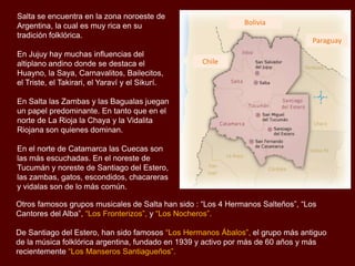 Salta se encuentra en la zona noroeste de
Argentina, la cual es muy rica en su
tradición folklórica.
En Jujuy hay muchas influencias del
altiplano andino donde se destaca el
Huayno, la Saya, Carnavalitos, Bailecitos,
el Triste, el Takirari, el Yaraví y el Sikurí.

Bolivia
Paraguay
Chile

En Salta las Zambas y las Bagualas juegan
un papel predominante. En tanto que en el
norte de La Rioja la Chaya y la Vidalita
Riojana son quienes dominan.
En el norte de Catamarca las Cuecas son
las más escuchadas. En el noreste de
Tucumán y noreste de Santiago del Estero,
las zambas, gatos, escondidos, chacareras
y vidalas son de lo más común.
Otros famosos grupos musicales de Salta han sido : “Los 4 Hermanos Salteños”, “Los
Cantores del Alba”, “Los Fronterizos”, y “Los Nocheros”.
De Santiago del Estero, han sido famosos “Los Hermanos Ábalos”, el grupo más antiguo
de la música folklórica argentina, fundado en 1939 y activo por más de 60 años. Otro grupo
famoso son “Los Manseros Santiagueños”, que grabaron su primer disco en 1963.

 