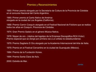 Premios y Reconocimientos
1950: Primer premio otorgado por la Secretaría de Cultura de la Provincia de Córdoba
en el concurso Nacional del Canto Argentino.
1965: Primer premio al Canto Nativo de América
otorgado en la ciudad de Los Ángeles (California).
1968: Premio Camín Cosquín otorgado en el Festival Nacional de Folclore que se realiza
todos los años en Cosquín, Provincia de Córdoba.
1974: Gran Premio Sadaíc en el género Música Nativa.
1978: Nipper de oro - (réplica del logotipo de la Empresa Discográfica RCA Víctor)
Premio especial que se otorgó por primera vez a un artista no estadounidense.

1979: Premio Sagitario D Oro otorgado por la Academia Internacional del Arte de Italia.
1979: Premio en el Festival Cervantino en la ciudad de Guanajuato (México).
1984: Premio de la Fundación Konex.
1994: Premio Santa Clara de Asís.

2000: Estrella de Mar.
Jamás

 
