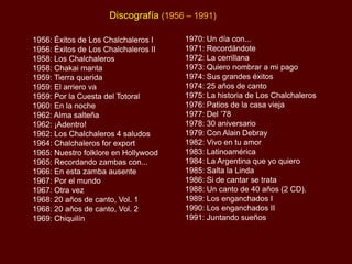 Discografía (1956 – 1991)
1956: Éxitos de Los Chalchaleros I
1956: Éxitos de Los Chalchaleros II
1958: Los Chalchaleros
1958: Chakai manta
1959: Tierra querida
1959: El arriero va
1959: Por la Cuesta del Totoral
1960: En la noche
1962: Alma salteña
1962: ¡Adentro!
1962: Los Chalchaleros 4 saludos
1964: Chalchaleros for export
1965: Nuestro folklore en Hollywood
1965: Recordando zambas con...
1966: En esta zamba ausente
1967: Por el mundo
1967: Otra vez
1968: 20 años de canto, Vol. 1
1968: 20 años de canto, Vol. 2
1969: Chiquilín

1970: Un día con...
1971: Recordándote
1972: La cerrillana
1973: Quiero nombrar a mi pago
1974: Sus grandes éxitos
1974: 25 años de canto
1975: La historia de Los Chalchaleros
1976: Patios de la casa vieja
1977: Del ‟78
1978: 30 aniversario
1979: Con Alain Debray
1982: Vivo en tu amor
1983: Latinoamérica
1984: La Argentina que yo quiero
1985: Salta la Linda
1986: Si de cantar se trata
1988: Un canto de 40 años (2 CD).
1989: Los enganchados I
1990: Los enganchados II
1991: Juntando sueños

 