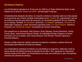 Semblanza Histórica
Los Chalchaleros debutaron el 16 de junio de 1948 en el Teatro Alberdi de Salta. A sala
repleta con el tema la “Zamba del Grillo”, de Atahualpa Yupanqui.
Inmediatamente después del debut, el conjunto comenzó a hacerse cada vez más popular
en la provincia. Así vinieron zambas memorables como “Lloraré” (G. Leguizamón), que se
convirtió en el primer gran éxito del conjunto y en la primera grabación de Los Chalchas
en un estudio. También “El Cocherito” (anónimo), “La Artillera” (anónimo), “El arriero va”
(Atahualpa Yupanqui), y otras canciones populares como “La López Pereyra” (Artidorio
Cresceri) y la “Zamba de Vargas” (recopilada por Andrés Chazarreta).
Han pasado por su formación: Aldo Saravia, Dicky Dávalos, Cocho Zambrano, Carlos
Franco Sosa, José Antonio Saravia Toledo, el inolvidable Ernesto Cabeza y la actual
formación con su fundador Juan Carlos Saravia, Polo Román, Pancho Figueroa y
Facundo Saravia.
Desde su Salta natal han sabido mantener la tradición a estadios y teatros llenos de
entusiastas admiradores de todas las edades.

Los Chalchaleros sintetizan la historia viva del folklore en Argentina. Habiendo vivido la
época dorada del folklore durante la década de los 60s y 70s, siguiendo su trayectoria
artística hasta el año 2003. Los Chalchaleros son toda una institución y casi una leyenda,
sinónimo de coherencia artística.
La Nochera

 