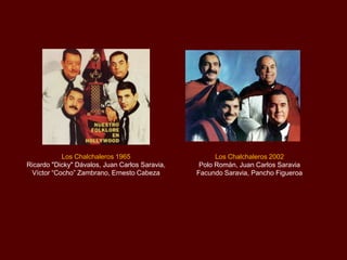 Los Chalchaleros 1965
Ricardo "Dicky" Dávalos, Juan Carlos Saravia,
Víctor “Cocho” Zambrano, Ernesto Cabeza

Los Chalchaleros 2002
Polo Román, Juan Carlos Saravia
Facundo Saravia, Pancho Figueroa

 