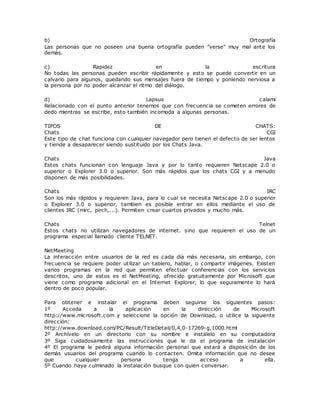 b) Ortografía
Las personas que no poseen una buena ortografía pueden "verse" muy mal ante los
demás.
c) Rapidez en la escritura
No todas las personas pueden escribir rápidamente y esto se puede convertir en un
calvario para algunos, quedando sus mensajes fuera de tiempo y poniendo nerviosa a
la persona por no poder alcanzar el ritmo del diálogo.
d) Lapsus calami
Relacionado con el punto anterior tenemos que con frecuencia se cometen errores de
dedo mientras se escribe, esto también incomoda a algunas personas.
TIPOS DE CHATS:
Chats CGI
Este tipo de chat funciona con cualquier navegador pero tienen el defecto de ser lentos
y tiende a desaparecer siendo sustituido por los Chats Java.
Chats Java
Estos chats funcionan con lenguaje Java y por lo tanto requieren Netscape 2.0 o
superior o Explorer 3.0 o superior. Son más rápidos que los chats CGI y a menudo
disponen de más posibilidades.
Chats IRC
Son los más rápidos y requieren Java, para lo cual se necesita Netscape 2.0 o superior
o Explorer 3.0 o superior, tambien es posible entrar en ellos mediante el uso de
clientes IRC (mirc, pirch,...). Permiten crear cuartos privados y mucho más.
Chats Telnet
Estos chats no utilizan navegadores de internet. sino que requieren el uso de un
programa especial llamado cliente TELNET.
NetMeeting
La interacción entre usuarios de la red es cada día más necesaria, sin embargo, con
frecuencia se requiere poder utilizar un tablero, hablar, o compartir imágenes. Existen
varios programas en la red que permiten efectuar conferencias con los servicios
descritos, uno de estos es el NetMeeting, ofrecido gratuitamente por Microsoft que
viene como programa adicional en el Internet Explorer, lo que seguramente lo hará
dentro de poco popular.
Para obtener e instalar el programa deben seguirse los siguientes pasos:
1º Acceda a la aplicación en la dirección de Microsoft
http://www.microsoft.com y seleccione la opción de Download, o utilice la siguiente
dirección:
http://www.download.com/PC/Result/TitleDetail/0,4,0-17269-g,1000.html
2º Archívelo en un directorio con su nombre e instálelo en su computadora
3º Siga cuidadosamente las instrucciones que le da el programa de instalación
4º El programa le pedirá alguna información personal que estará a disposición de los
demás usuarios del programa cuando lo contacten. Omita información que no desee
que cualquier persona tenga acceso a ella.
5º Cuando haya culminado la instalación busque con quien conversar.
 