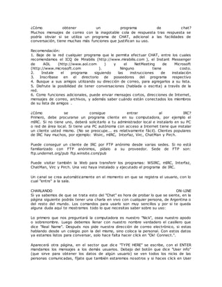 ¿Cómo obtener un programa de chat?
Muchos mensajes de correo con la inagotable cola de respuesta tras respuesta se
podría obviar si se utiliza un programa de CHAT, adicional a las facilidades de
conversación, tiene muchas más funciones que justifican su uso.
Recomendación:
1. Baje de la red cualquier programa que le permita efectuar CHAT, entre los cuales
recomendamos el ICQ de Mirabilis (http://www.mirabilis.com ), el Instant Messenger
de AOL (http://www.aol.com ) y el NetMeeting de Microsoft
(http://www.microsoft.com ). Ninguno tiene costo.
2. Instale el programa siguiendo las instrucciones de instalación
3. Inscríbase en el directorio de poseedores del programa respectivo
4. Busque a sus amigos utilizando su dirección de correo, para agregarlos a su lista.
5. Disfrute la posibilidad de tener conversaciones (hablada o escrita) a través de la
red.
6. Como funciones adicionales, puede enviar mensajes cortos, direcciones de Internet,
mensajes de correo, archivos, y además saber cuándo están conectados los miembros
de su lista de amigos .
¿Cómo se consigue entrar al IRC?
Primero, debe procurarse un programa cliente en su computadora, por ejemplo el
mIRC. Si no tiene uno, deberá solicitarlo a tu administrador local e instalarlo en su PC
o red de área local. Si tiene una PC autónoma con acceso a Internet tiene que instalar
un cliente usted mismo. (No se preocupe... es relativamente fácil). Clientes populares
de IRC hay muchos, por ejemplo: Wsirc, mIRC, Interfaz, Virc, ChatMan y Pirch.
Puede conseguir un cliente de IRC por FTP anónimo desde varias sedes. Si no está
familiarizado con FTP anónimos, pídalo a su proveedor. Sede de FTP son:
ftp.undernet.org/pub ftp.winsite.com/pub
Puede visitar también la Web para transferir los programas: WSIRC, mIRC, Interfaz,
ChatMan, Virc y Pirch. Una vez haya instalado y ejecutado el programa de IRC.
Un canal se crea automáticamente en el momento en que se registra el usuario, con lo
cual "entre" a la sala.
CHARLANDO ON-LINE
Si ya sabemos de que se trata esto del "Chat" es hora de probar lo que se siente, en la
página siguiente podrás tener una charla en vivo con cualquier persona, de Argentina o
del resto del mundo. Los comandos para usarlo son muy sencillos y por si te queda
alguna duda aquí te mostramos todo lo que necesitas saber sobre su uso:
Lo primero que nos preguntará la computadora es nuestro "Nick", osea nuestro apodo
o sobrenombre. Luego debemos llenar con nuestro nombre verdadero el casillero que
dice "Real Name". Después nos pide nuestra dirección de correo electrónico, si estas
hablando desde un colegio pon la del mismo, sino coloca la personal. Con estos datos
ya estamos listos para conversar, solo hace falta hacer click en "Ok! Connect.".
Aparecerá otra página, en el sector que dic e "TYPE HERE" se escribe, con el ENTER
mandamos los mensajes a los demás usuarios. Debajo del botón que dice "User info"
(que sirve para obtener los datos de algún usuario) se ven todos los nicks de las
personas comunicadas, fíjate que también estaremos nosotros y si haces click en User
 