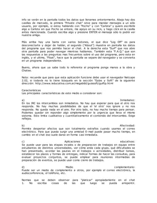 info se verán en la pantalla todos los datos que llenamos anteriormente. Abajo hay dos
casillas de marcado, la primera "Private chat" sirve para mandar mensajes a un sólo
usuario, por ejemplo, si estoy hablando con "Pocho" y con "Carlota" y quiero escribirle
algo a Carlota sin que Pocho se entere, me apoyo en su nick, y hago click en la casilla
antes mencionada. Cuando escriba algo y presione ENTER el mensaje sólo lo podrá ver
nuestra amiga.
Más arriba hay una barra con varios botones, el que dice "Log Off" es para
desconectarte y dejar de hablar, el segundo ("About") muestra en pantalla los datos
del programa que nos permite hacer el chat. A la derecha esta "Surf" que nos abre
otra pantalla para poder navegar mientras hablamos. También esta "F.A.Q." que son
las respuestas a las preguntas mas frecuentes sobre el uso del programa, pero esta en
inglés, y el ultimo, "Float", hace que la pantalla se separe del navegador y se convierta
en un programa independiente.
Bueno, ahora que ya sabe todo lo referente al programa ponga manos a la obra y
Chatee.
Nota: recuerde que para que esta aplicación funcione debe usar el navegador Netcape
2.02, si todavía no lo tiene búsquelo en la sección "Guías y Soft" de la siguiente
dirección: http://www.ieducativa.com.ar/megabibl/guiasoft/guiftp.html
Características
Las principales características de este medio a considerar son:
a) Inmediatez:
En los IRC los intercambios son inmediatos. No hay que esperar para que el otro nos
responda. No hay muchas posibilidades de que el 'el otro' nos ignore y no nos
responda. No queda nada en el aire. Por otro lado, no hay mucho tiempo para pensar.
Podemos quedar sin reponder algo simplemente por la urgencia que lleva el mismo
sistema. Esto limita cualitativa y cuantitativamente el contenido del intercambio. Exige
reflejos.
b) Afectividad:
Permite despertar afectos que son totalmente extraños cuando usamos el correo
electrónico. Para que pueda surgir una amistad E-mail puede pasar mucho tiempo, en
cambio en el chat eso suele darse en forma casi inmediata.
c) Aplicaciones educativas:
Se puede usar para las etapas inciales o de preparacion de trabajos en equipo entre
estudiantes de distintos universidades, ver cómo anda cada grupo, qué dificultades se
han presentado, acordar las pautas en el trabajos o actividades, distribuir tareas,
establecer los plazos y formas de entregas, indicar formas de hacer las consultas, para
evaluar proyectos conjuntos, se puede emplear para reuniones intermedias de
preparación de eventos, se puede usar como cierre de trabajos.
d) Medio complementario:
Puede ser un medio de complemento a otros, por ejemplo el correo electrónico, la
audioconferencia, el teléfono, etc.
Normas que se deben observar para "platicar" apropiadamente en el chat
1. No escriba cosas de las que luego se pueda arrepentir.
 