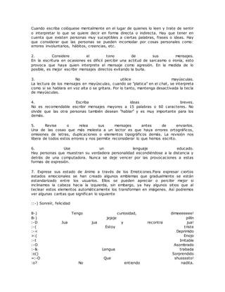 Cuando escriba colóquese mentalmente en el lugar de quienes lo leen y trate de sentir
o interpretar lo que se quiere decir en forma directa o indirecta. Hay que tener en
cuenta que existen personas muy suceptibles a ciertas palabras, frases o ideas. Hay
que considerar que las personas se pueden incomodar por cosas personales como:
errores involuntarios, hábitos, creencias, etc.
2. Considere el tono de sus mensajes.
En la escritura en ocasiones es dificil percibir una actitud de sarcasmo o ironía, esto
provoca que haya quien interprete el mensaje como agresión. En la medida de lo
posible, es mejor escribir mensajes directos evitando la burla.
3. No utilice mayúsculas.
La lectura de los mensajes en mayúsculas, cuando se "platica" en el chat, se interpreta
como si se hablara en voz alta o se gritara. Por lo tanto, mantenga desactivada la tecla
de mayúsculas.
4. Escriba ideas breves.
No es recomendable escribir mensajes mayores a 15 palabras o 60 caracteres. No
olvide que las otra personas también desean "hablar" y es muy importante para los
demás.
5. Revise o relea sus mensajes antes de enviarlos.
Una de las cosas que más molesta a un lector es que haya errores ortográficos,
omisiones de letras, duplicaciones o elementos tipográficos demás. La revisión nos
libera de todos estos errores y nos permite reconsiderar lo que hemos escrito.
6. Use un lenguaje educado.
Hay personas que muestran su verdadera personalidad escondiéndose a la distancia y
detrás de una computadora. Nunca se deje vencer por las provocaciones a estas
formas de expresión.
7. Exprese sus estado de ánimo a través de los Emoticones.Para expresar ciertos
estados emocionales se han creado algunos emblemas que gradualmente se están
estandarizado entre los usuarios. Ellos se pueden apreciar o percibir mejor si
inclinamos la cabeza hacia la izquierda, sin embargo, ya hay algunos sitios que al
teclear estos elementos automáticamente los transforman en imágenes. Así podremos
ver algunas caritas que significan lo siguiente
::-) Sonreír, felicidad
8-) Tengo curiosidad, dimeeeeeee!
B-) jejeje pillín
:-D Jua jua y recontra jua!
:-( Estoy triste
:-< Deprimido
>:( Enojo
:-t Irritable
:-O Asombrado
:-& Lengua trabada
:o() Sorprendido
=:-O Que shussssto!
:o? No entiendo nadita.
 