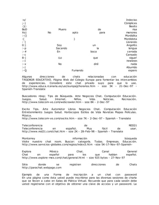 :o/ Indeciso
;-) Cómplices
:)(: Besito
BoD Muero de risa
Xo) No apto para menores
:-() Mordidita
:( ) Mordidota
:´( Llorando
0:) Soy un Angelito
:-p Sacando la lengua
:-# En boca cerrada
:-c Cansado
8-| ¡Lo que sigue!
:-I Hmmmm
:-x No diré nada
:-| Aburrido
:-Q Fumando espero
Algunas direcciones de chats relacionadas con educación
TAGOROR EDUCATIVO. Página Web del Colegio Europa para fomentar los intercambios
de experiencias. Considere este chat privado suyo para que lo use.
http://www.educa.rcanaria.es/usr/europaji/horarios.htm - size 3K - 21-Dec-97 -
Spanish-Translate
Buscadores nbsp; Tips de Búsqueda. Arte Negocios Chat. Computación Educación.
Juegos. Salud. Internet. Niños. Vida. Noticias. Recreación.
http://www.telecom-ve.com/webcrawler.htm - size 8K - 2-Dec-97
Excite Tips. Arte Automotor Libros Negocios Chat. Computación Educación
Entretenimiento Juegos Salud. Horóscopos Estilos de Vida Revistas Mapas Películas.
Música.
http://www.telecom-ve.com/excite.htm - size 7K - 2-Dec-97 - Spanish - Translate
Teleconferencia de RED21
Teleconferencia en español. Muy fácil de usar.
http://www.red21.com/chat.htm - size 2K - 28-Feb-98 - Spanish - Translate
Monterrey información búsqueda
Visite nuestro chat room. Buscar: categoría. Todas. Empresas. Educac ión.
http://www.servicios-globales.com/regioo/index3.htm -size 5K-17-Nov-97-Spanish-
Explora México Chat. Canal General
Chat en español para los que hablan español.
http://www.explore-mex.com/chat/general.html - size 925 bytes - 27-Nov-97
Sitio donde se registran direcciones de Chats
http://parachat.webpage.com
Ejemplo de una Forma de inscripción a un chat con password
En una página como ésta usted puede inscribirse para las diversas sesiones de charla
que se lleven a cabo en Salas de Plática Virtual. Recuerde que para cada sesión debe
usted registrarse con el objetivo de obtener una clave de acceso y un password. La
 