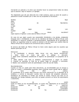 inscripción es gratuita y lo único que necesita hacer es proporcionar todos los datos
que le soliciten. Aquí le muestro un ejemplo:
"Es importante que dé una dirección de e-mail correcta, pues su clave de usuario y
password le serán enviados por e-mail una vez aceptada su inscripción.
Nombre Real:
Alias:
Fecha de Nacimiento:
Sexo:
e-mail:
País:
Una mejor charla con:
Ciudad:
¿A qué Sala desea inscribirte?
¿Qué espera al ingresar a esta sala de Plática Virtual?
En caso de que algún usuario sea sorprendido ofendiendo a los demás, empleando
lenguaje soez o intimidando al resto de los miembros del Salón de Plática Virtual, será
penalizada su estancia temporal o permanentemente, dependiendo de la gravedad de
la falta. Le sugerimos tome en cuenta lo anterior a fin de lograr que nuestra Sala de
Plática Virtual sea un espacio de convivencia sana y fraterna.
El servicio del Salón de Plática Virtual no tiene costo alguno para los usuarios que
deseen participar en él".
Estructura didáctica
1. El coordinador o docente debe iniciar con una buena introducción.
2. Debe tener un tema eje para el diálogo o discusión.
3. Debe tener claramente establecido el objetivo de aprendizaje o el propósito de la
sesión.
3. Debe planear cuál será la dinámica comunicacional a seguir en sesión.
4. Cuando se aproxime al final de la sesión haga un resumen o conclusión.
5. Realice una evaluación tanto de aprendizajes c omo del uso del medio.
Recomendaciones
Cuando el chat es usado para fines educativos, es recomendable que no incluya o
invite al "cuarto" a demasiadas personas, pues conforme vayan siendo más la "plática"
se hace más difícil o caótica.
El coordinador de la sesión debe procurar una buena motivación en el abordaje de la
temática y central la discusión cuando ésta se desvíe del propósito educativo.
Establezca de antemano el tiempo que durará la sesión. Procure que ésta no se
desarrolle con tiempo ilimitado, pues esto se puede convertir en factor de aburrimiento
o desinterés.
Evaluación de la sesión
Como se indicó en las recomendaciones, un punto muy importante es la evaluación,
éstas pueden ser de varios tipos o aspectos.
Evaluación del aprendizaje:
Evaluación de contenidos:
Evaluación de los participantes:
 