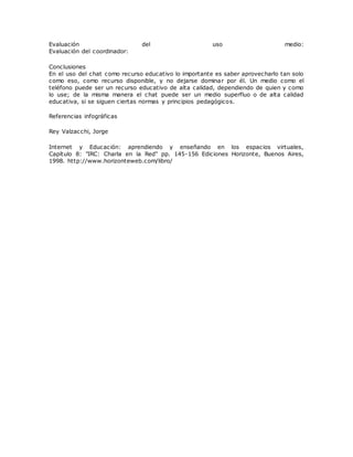 Evaluación del uso medio:
Evaluación del coordinador:
Conclusiones
En el uso del chat como recurso educativo lo importante es saber aprovecharlo tan solo
como eso, como recurso disponible, y no dejarse dominar por él. Un medio como el
teléfono puede ser un recurso educativo de alta calidad, dependiendo de quien y como
lo use; de la misma manera el chat puede ser un medio superfluo o de alta calidad
educativa, si se siguen ciertas normas y principios pedagógicos.
Referencias infográficas
Rey Valzacchi, Jorge
Internet y Educación: aprendiendo y enseñando en los espacios virtuales,
Capítulo 8: "IRC: Charla en la Red" pp. 145-156 Ediciones Horizonte, Buenos Aires,
1998. http://www.horizonteweb.com/libro/
 