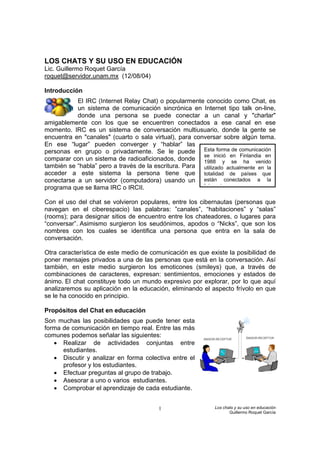 LOS CHATS Y SU USO EN EDUCACIÓN
Lic. Guillermo Roquet García
roquet@servidor.unam.mx (12/08/04)

Introducción
           El IRC (Internet Relay Chat) o popularmente conocido como Chat, es
           un sistema de comunicación sincrónica en Internet tipo talk on-line,
           donde una persona se puede conectar a un canal y "charlar"
amigablemente con los que se encuentren conectados a ese canal en ese
momento. IRC es un sistema de conversación multiusuario, donde la gente se
encuentra en "canales" (cuarto o sala virtual), para conversar sobre algún tema.
En ese “lugar” pueden converger y “hablar” las
personas en grupo o privadamente. Se le puede Esta forma de comunicación
                                                        se inició en Finlandia en
comparar con un sistema de radioaficionados, donde 1988 y se ha venido
también se “habla” pero a través de la escritura. Para utilizado actualmente en la
acceder a este sistema la persona tiene que totalidad de países que
conectarse a un servidor (computadora) usando un están conectados a la
programa que se llama IRC o IRCII.                      I t    t


Con el uso del chat se volvieron populares, entre los cibernautas (personas que
navegan en el ciberespacio) las palabras: ”canales”, “habitaciones” y “salas”
(rooms); para designar sitios de encuentro entre los chateadores, o lugares para
“conversar”. Asimismo surgieron los seudónimos, apodos o “Nicks”, que son los
nombres con los cuales se identifica una persona que entra en la sala de
conversación.

Otra característica de este medio de comunicación es que existe la posibilidad de
poner mensajes privados a una de las personas que está en la conversación. Así
también, en este medio surgieron los emoticones (smileys) que, a través de
combinaciones de caracteres, expresan: sentimientos, emociones y estados de
ánimo. El chat constituye todo un mundo expresivo por explorar, por lo que aquí
analizaremos su aplicación en la educación, eliminando el aspecto frívolo en que
se le ha conocido en principio.

Propósitos del Chat en educación
Son muchas las posibilidades que puede tener esta
forma de comunicación en tiempo real. Entre las más
comunes podemos señalar las siguientes:
   • Realizar de actividades conjuntas entre
      estudiantes.
   • Discutir y analizar en forma colectiva entre el
      profesor y los estudiantes.
   • Efectuar preguntas al grupo de trabajo.
   • Asesorar a uno o varios estudiantes.
   • Comprobar el aprendizaje de cada estudiante.


                                        1                   Los chats y su uso en educación
                                                                   Guillermo Roquet García
 