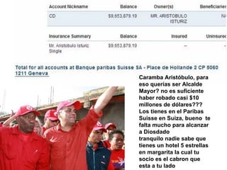 Caramba Aristóbulo, para eso querías ser Alcalde Mayor? no es suficiente haber robado casi $10 millones de dólares??? Los tienes en el Paribas Suisse en Suiza, bueno  te falta mucho para alcanzar a Diosdado tranquilo nadie sabe que tienes un hotel 5 estrellas en margarita la cual tu socio es el cabron que esta a tu lado 