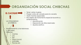 • Tener varias mujeres 
• Poseer cotos de venado para la cacería 
• Vestir mantas especiales 
• Era objeto de tratamiento especial durante su 
enterramiento: 
• Momificación 
• Disposición de sitios reservado 
• Ajuares exótico 
LA COMUNIDAD 
LE OFRECIA 
• Mantenimiento a las labranzas 
y cercados. 
• Ofrecían: 
• mantas 
• oro 
• Sal 
• Hayo (coca) 
• Animales 
• Plumas etc 
 
