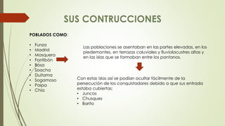 POBLADOS COMO: 
• Funza 
• Madrid 
• Mosquera 
• Fontibón 
• Bosa 
• Soacha 
• Duitama 
• Sogamoso 
• Paipa 
• Chía 
Las poblaciones se asentaban en las partes elevadas, en los 
piedemontes, en terrazas coluviales y fluviolacustres altas y 
en las islas que se formaban entre los pantanos. 
Con estas islas así se podían ocultar fácilmente de la 
persecución de los conquistadores debido a que sus entrada 
estaba cubiertas: 
• Juncos 
• Chusques 
• Barito 
 